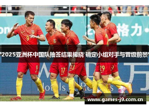 2025亚洲杯中国队抽签结果揭晓 确定小组对手与晋级前景