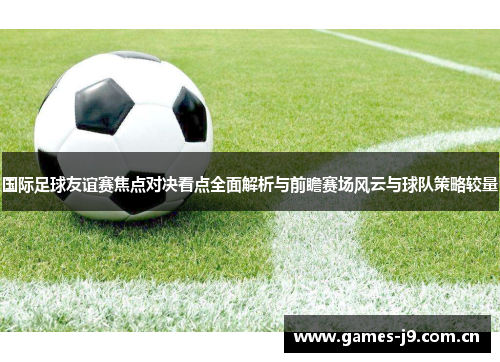 国际足球友谊赛焦点对决看点全面解析与前瞻赛场风云与球队策略较量